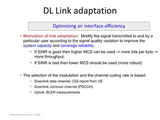 Presentation / Author / Date
DL Link adaptation
• Motivation of link adaptation: Modify the signal transmitted to and by a
particular user according to the signal quality variation to improve the
system capacity and coverage reliability.
• If SINR is good then higher MCS can be used -> more bits per byte ->
more throughput.
• If SINR is bad then lower MCS should be used (more robust)
• The selection of the modulation and the channel coding rate is based:
• Downlink data channel: CQI report from UE
• Downlink common channel (PDCCH)
• Uplink: BLER measurements
Optimizing air interface efficiency
 