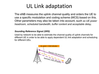 UL Link adaptation
The eNB measures the uplink channel quality and orders the UE to
use a specific modulation and coding scheme (MCS) based on this.
Other parameters may also be taken into account, such as UE power
headroom, scheduled bandwidth, buffer content and acceptable delay.
Sounding Reference Signal (SRS)
Used by network to be able to estimate the channel quality of uplink channels for
different UE in order to be able to apply dependent UL link adaptation and scheduling
for different UEs.
Periodic CQI (PUCCH)
Aperiodic CQIs (PUSCH)
UL grant + CQI indicator
 