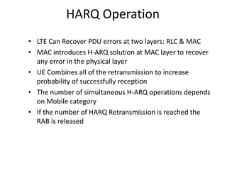 HARQ Operation
• LTE Can Recover PDU errors at two layers: RLC & MAC
• MAC introduces H-ARQ solution at MAC layer to recover
any error in the physical layer
• UE Combines all of the retransmission to increase
probability of successfully reception
• The number of simultaneous H-ARQ operations depends
on Mobile category
• If the number of HARQ Retransmission is reached the
RAB is released
 