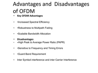 Advantages and Disadvantages
of OFDM
• Key OFDM Advantages
• •Increased Spectral Efficiency
• •Robustness to Multipath Fading
• •Scalable Bandwidth Allocation
• Disadvantages
• •High Peak to Average Power Ratio (PAPR)
• •Sensitive to Frequency and Timing Errors
• •Guard Band Requirement
• Inter Symbol interference and inter Carrier Interference
 