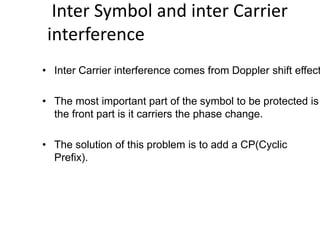 Inter Symbol and inter Carrier
interference
• Inter Carrier interference comes from Doppler shift effect
• The most important part of the symbol to be protected is
the front part is it carriers the phase change.
• The solution of this problem is to add a CP(Cyclic
Prefix).
 