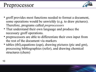 Preprocessor

groff provides most functions needed to format a document,
some operations would be unwieldy (e.g. to draw pictures).
Therefore, programs called preprocessors

That understand their own language and produce the
necessary groff operations.

preprocessors are able to differentiate their own input from
the rest of the document via markers

tables (tbl),equations (eqn), drawing pictures (pic and grn),
processing bibliographies (refer), and drawing chemical
structures (chem)
10
 
