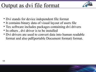 Output as dvi file format

Dvi stands for device independent file format

It contains binary data of visual layout of users file

Tex software includes packages containing dvi drivers

In others , dvi driver is to be installed

Dvi drivers are used to convert data into human readable
format and also pdf(portable Document format) format.
11
 