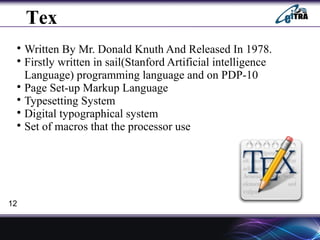 Tex

Written By Mr. Donald Knuth And Released In 1978.

Firstly written in sail(Stanford Artificial intelligence
Language) programming language and on PDP-10

Page Set-up Markup Language

Typesetting System

Digital typographical system

Set of macros that the processor use
12
 