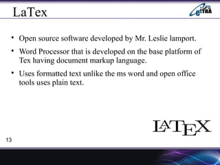 LaTex

Open source software developed by Mr. Leslie lamport.

Word Processor that is developed on the base platform of
Tex having document markup language.

Uses formatted text unlike the ms word and open office
tools uses plain text.
13
 