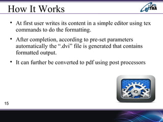 How It Works

At first user writes its content in a simple editor using tex
commands to do the formatting.

After completion, according to pre-set parameters
automatically the “.dvi” file is generated that contains
formatted output.

It can further be converted to pdf using post processors
15
 