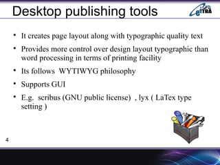Desktop publishing tools

It creates page layout along with typographic quality text

Provides more control over design layout typographic than
word processing in terms of printing facility

Its follows WYTIWYG philosophy

Supports GUI

E.g. scribus (GNU public license) , lyx ( LaTex type
setting )
4
 
