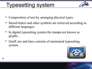 Typesetting system

Composition of text by arranging physical types.

Stored letters and other symbols are retrieved according to
different languages.

In digital typesetting system the stamps are known as
glyphs.

Groff, tex and latex consists of automated typesetting
system.
5
 