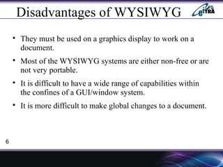 Disadvantages of WYSIWYG

They must be used on a graphics display to work on a
document.

Most of the WYSIWYG systems are either non-free or are
not very portable.

It is difficult to have a wide range of capabilities within
the confines of a GUI/window system.

It is more difficult to make global changes to a document.
6
 