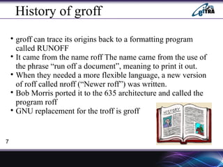 History of groff

groff can trace its origins back to a formatting program
called RUNOFF

It came from the name roff The name came from the use of
the phrase “run off a document”, meaning to print it out.

When they needed a more flexible language, a new version
of roff called nroff (“Newer roff”) was written.

Bob Morris ported it to the 635 architecture and called the
program roff

GNU replacement for the troff is groff
7
 