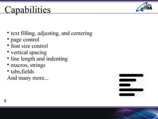 Capabilities

text filling, adjusting, and centering

page control

font size control

vertical spacing

line length and indenting

macros, strings

tabs,fields
And many more...
9
 