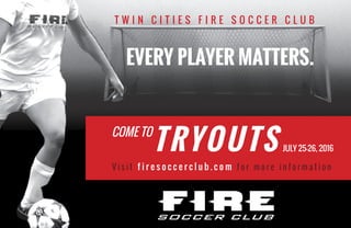 T W I N C I T I E S F I R E S O C C E R C L U B
EVERY PLAYER MATTERS.
V i s i t f i r e s o c c e r c l u b . c o m f o r m o r e i n f o r m a t i o n
COME TO
TRYOUTS JULY 25-26, 2016
 