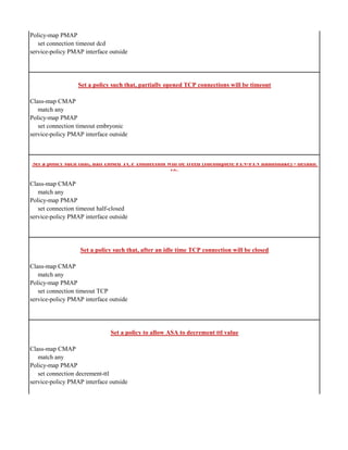 Policy-map PMAP
set connection timeout dcd
service-policy PMAP interface outside
Set a policy such that, partially opened TCP connections will be timeout
Class-map CMAP
match any
Policy-map PMAP
set connection timeout embryonic
service-policy PMAP interface outside
Set a policy such that, half closed TCP connection will be freed (Incomplete FIN-FIN handshake) - default
10s
Class-map CMAP
match any
Policy-map PMAP
set connection timeout half-closed
service-policy PMAP interface outside
Set a policy such that, after an idle time TCP connection will be closed
Class-map CMAP
match any
Policy-map PMAP
set connection timeout TCP
service-policy PMAP interface outside
Set a policy to allow ASA to decrement ttl value
Class-map CMAP
match any
Policy-map PMAP
set connection decrement-ttl
service-policy PMAP interface outside
 