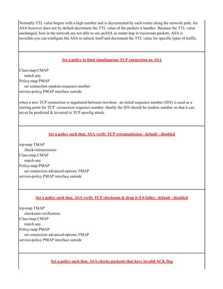 Normally TTL value begins with a high number and is decremented by each router along the network path, An
ASA however does not by default decrement the TTL value of the packets it handles. Because the TTL value
unchanged, host in the network are not able to see anASA as router hop in traceroute packets. ASA is
invisible.you can configure hte ASA to unlock itself and decrement the TTL value for specific types of traffic.
Set a policy to limit simultaneous TCP connection on ASA
Class-map CMAP
match any
Policy-map PMAP
set connection random-sequence-number
service-policy PMAP interface outside
when a new TCP connection is negotiated between two-host , an initial sequence number (ISN) is used as a
starting point for TCP coonection sequence number. Ideally the ISN should be randow number so that it can
never be predicted & leveared in TCP spoofig attack.
Set a policy such that, ASA verify TCP retransmission - default - disabled
tcp-map TMAP
check-retransmissio
Class-map CMAP
match any
Policy-map PMAP
set connection advanced-options TMAP
service-policy PMAP interface outside
Set a policy such that, ASA verify TCP checksum & drop it if it failes - default - disabled
tcp-map TMAP
checksum-verification
Class-map CMAP
match any
Policy-map PMAP
set connection advanced-options TMAP
service-policy PMAP interface outside
Set a policy such that, ASA checks packests that have invalid ACK flag
 