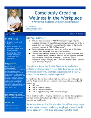 Consciously Creating
Wellness in the Workplace
A Partnership Model for Employers and Employees
Michelle Rober
Health & Wellness Expert
Coaching and Consulting
July 23, 2015 Volume 1, Number 1
In This Issue
 Stats on Health and
Wellness
 A New Wellness in
Workplace model built
on partnership.
 Breaking down the
barriers of access,
compliance and
affordability
Did you know…..
That all calories are not
created equal?
A calorie is simply a unit of heat
energy – a way for us to
measure the energy value of
food. However – the source of
that calorie – the food itself and
whether it is a fat or a sugar, a
protein or calories from fiber
means a lot. For instance,
calories from sugar alone
stimulate insulin production
quickly to lower blood sugar and
actually make it easy for the
body to store fat.
www.soul-luminous.com
Visit me here and access
Soul Luminous Radio and my
8 Week Weight Loss Detox
Contact Me
121mich@live.com
michellerober.com
Did You Know…?
 That in a study conducted by ACSM (American College of Sports
Medicine) the ratings for mental-interpersonal performance, the ability to
manage time, and productivity was significantly higher on the days the
employees exercised in ALL 3 of these areas?
 Those employees who exercise have fewer medical and health-related
expenses, have fewer sick days, and better attendance?
 13 studies that calculated benefit/cost ratios all showed the savings from
these Corporate Health Promotion Initiatives are much greater than their
cost, with health cost savings averaging $3.48 and the rates of
absenteeism savings averaging $5.82 per dollar invested in the Corporate
Health Promotion Programs.
And did you know that for the first time in our history,
children’s life expectancy is less than their parents due to
poor nutrition obesity, diabetes, cardiovascular disease ,
cancer, dental disease, and osteoporosis?
So we all know that we ALL must eat right and exercise, yet, most people are
not. The 4 main reasons for non-compliance in the areas of exercise and good
nutrition are
 High cost,
 Lack of availability/access,
 Lack of knowing what to do
 Lack of support to carry out the necessary changes
This is despite a wealth of direction, information and statistics from employers,
insurance carriers and healthcare providers and daily free information via
television and social media.
So we are faced with a dire situation that affects every single
person, every employer and every employee - as well as the
global economy - BUT I am concerned with the small
 