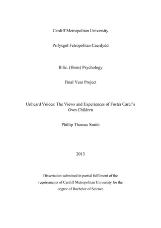 Cardiff Metropolitan University
Prifysgol Fetropolitan Caerdydd
B.Sc. (Hons) Psychology
Final Year Project
Unheard Voices: The Views and Experiences of Foster Carer’s
Own Children
Phillip Thomas Smith
2013
Dissertation submitted in partial fulfilment of the
requirements of Cardiff Metropolitan University for the
degree of Bachelor of Science
 