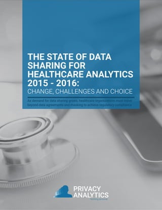 PRIVACY
ANALYTICSNothing personal.
THE STATE OF DATA
SHARING FOR
HEALTHCARE ANALYTICS
2015 - 2016:
CHANGE, CHALLENGES AND CHOICE
As demand for data sharing grows, healthcare organizations must move
beyond data agreements and masking to achieve regulatory compliance
 