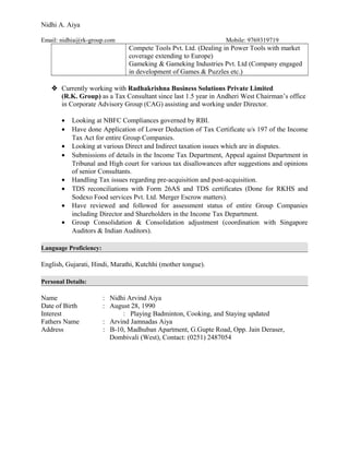 Nidhi A. Aiya
Email: nidhia@rk-group.com Mobile: 9769319719
Compete Tools Pvt. Ltd. (Dealing in Power Tools with market
coverage extending to Europe)
Gameking & Gameking Industries Pvt. Ltd (Company engaged
in development of Games & Puzzles etc.)
 Currently working with Radhakrishna Business Solutions Private Limited
(R.K. Group) as a Tax Consultant since last 1.5 year in Andheri West Chairman’s office
in Corporate Advisory Group (CAG) assisting and working under Director.
• Looking at NBFC Compliances governed by RBI.
• Have done Application of Lower Deduction of Tax Certificate u/s 197 of the Income
Tax Act for entire Group Companies.
• Looking at various Direct and Indirect taxation issues which are in disputes.
• Submissions of details in the Income Tax Department, Appeal against Department in
Tribunal and High court for various tax disallowances after suggestions and opinions
of senior Consultants.
• Handling Tax issues regarding pre-acquisition and post-acquisition.
• TDS reconciliations with Form 26AS and TDS certificates (Done for RKHS and
Sodexo Food services Pvt. Ltd. Merger Escrow matters).
• Have reviewed and followed for assessment status of entire Group Companies
including Director and Shareholders in the Income Tax Department.
• Group Consolidation & Consolidation adjustment (coordination with Singapore
Auditors & Indian Auditors).
Language Proficiency:
English, Gujarati, Hindi, Marathi, Kutchhi (mother tongue).
Personal Details:
Name : Nidhi Arvind Aiya
Date of Birth : August 28, 1990
Interest : Playing Badminton, Cooking, and Staying updated
Fathers Name : Arvind Jamnadas Aiya
Address : B-10, Madhuban Apartment, G.Gupte Road, Opp. Jain Deraser,
Dombivali (West), Contact: (0251) 2487054
 