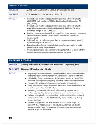 6
EXPERINCE RECORDS:
COMPANY AL OTHAIM MARKETING GROUP-ENGINEERING DEP. –
LOCATION KINGDOM OF SAUDI ARABIA - REYADH.
DUTIES :  Preparation of master and detailed time schedule with work value for
ALKHOBAR mall (total area 20,000 m2) with scheduled budget of SR
(60,000,000)
 Preparation of master and detailed time schedule with work value for
ALKASEEM hypermarkets (ONIZA-ALBADAIE-ALRASS-BREDA) with
scheduled budget of SR(75,000,000)
 Leading progress meetings with all project/functional managers to analyze
delays causes and request corrective actions to be approved from
management.
 Visiting all sites to collect progress data to prepare weekly and monthly
reports for all project activities.
 Evaluate work performance by calculating performance index to make
general figure about projects status.
 Preparing reports and histograms providing information to assist with the
management of resources required to execute the work.
EXPERINCE RECORDS:
COMPANY Ministry of Defense –General Services Directorate- Engineering Dept.
LOCATION Kingdom Of Saudi Arabia - Riyadh.
DUTIES :  Preparing of all bid documents -Invitation to bid, Instruction for bidders-
and contract documents (Agreement, General and Special conditions).
 PRIMAVERA Project Management Softwareand developed largeCPM
networks. Writing and in preparing executive and management reports.
 Evaluate bids and award the contract to the selected contractor.
 Study and analyze change orders and claims and show their effect on the
overall project schedule and budget.
 Reviewing of time schedules which submitted by the contractors.
 Follow-up projects under construction and approve payments amount.
 Full execution plan for outpatient clinics and administration building of
prince sultan cardiac center-RIYADH and processes follow-up during
project duration.
 Full execution plan for the new western district hospital project in
DUKHAN-QATAR comprises of main building, electrical substation,
mechanical plant room, engineering workshops, guard/gatehouses,
helipad, roads and all related
 