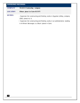 7
EXPERINCE RECORDS:
COMPANY MASS-S Contracting company
LOCATION Elburn planet in Cairo-EGYPT
DUTIES :
 - Supervise full constructing and finishing works in Egyptian drilling company
(EDC) phase no. 6.
 - Supervise full constructing and finishing works in an administrative building
in Al Ahram Beverages co. Elburn planet in Cairo.
 