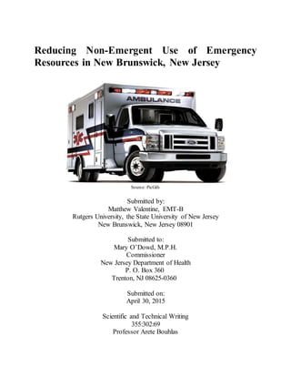 Reducing Non-Emergent Use of Emergency
Resources in New Brunswick, New Jersey
Source: PicGifs
Submitted by:
Matthew Valentine, EMT-B
Rutgers University, the State University of New Jersey
New Brunswick, New Jersey 08901
Submitted to:
Mary O’Dowd, M.P.H.
Commissioner
New Jersey Department of Health
P. O. Box 360
Trenton, NJ 08625-0360
Submitted on:
April 30, 2015
Scientific and Technical Writing
355:302:69
Professor Arete Bouhlas
 