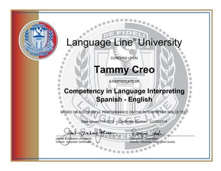 Language Line®
University
CONFERS UPON
A CERTIFICATE OF
Competency in Language Interpreting
BASED ON SUCCESSFUL PERFORMANCE ON THE INTERPRETER SKILLS TEST
Janet Erickson-Johnson Danyune Geertsen
Director, Interpreter Certification Director, Interpreter Training and Quality
Tammy Creo
Spanish - English
Date Issued11/4/2010 • Certificate Number: LLU202319
 