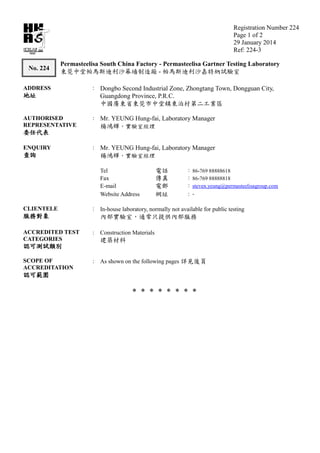 Registration Number 224
Page 1 of 2
29 January 2014
Ref: 224-3224
TEST
No. 224
Permasteelisa South China Factory - Permasteelisa Gartner Testing Laboratory
-
ADDRESS : Dongbo Second Industrial Zone, Zhongtang Town, Dongguan City,
Guangdong Province, P.R.C.
AUTHORISED
REPRESENTATIVE
: Mr. YEUNG Hung-fai, Laboratory Manager
ENQUIRY : Mr. YEUNG Hung-fai, Laboratory Manager
Tel : 86-769 88888618
Fax : 86-769 88888818
E-mail : steven.yeung@permasteelisagroup.com
Website Address : -
CLIENTELE : In-house laboratory, normally not available for public testing
ACCREDITED TEST
CATEGORIES
: Construction Materials
SCOPE OF
ACCREDITATION
: As shown on the following pages
* * * * * * * *
 