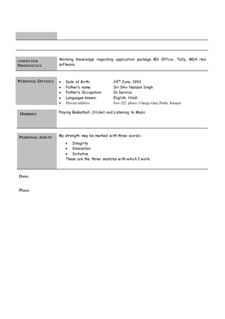 COMPUTER
PROFICIENCY
Working knowledge regarding application package MS Office, Tally, MDA itax
software.
PERSONAL DETAILS  Date of Birth: 24th
June, 1993
 Father’s name: Sri Shiv Nandan Singh
 Father’s Occupation: In Service.
 Languages known: English, Hindi.
 Present address Ews-322 phase 3 Ganga Ganj Panki, Kanpur
HOBBIES
Playing Basketball, Cricket and Listening to Music
PERSONAL ASSETS
My strength may be marked with three words:-
 Integrity
 Innovation
 Initiative
These are the three mantras with which I work.
Date:
Place:
 
