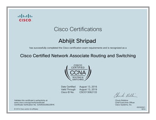 Cisco Certifications
Abhijit Shripad
has successfully completed the Cisco certification exam requirements and is recognized as a
Cisco Certified Network Associate Routing and Switching
Date Certified
Valid Through
Cisco ID No.
August 13, 2016
August 13, 2019
CSCO13062133
Validate this certificate's authenticity at
www.cisco.com/go/verifycertificate
Certificate Verification No. 425954429922IRYK
Chuck Robbins
Chief Executive Officer
Cisco Systems, Inc.
© 2016 Cisco and/or its affiliates
600282821
0816
 