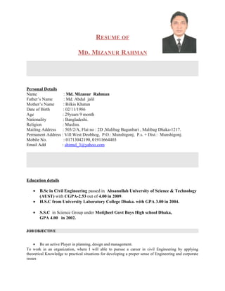 RESUME OF
MD. MIZANUR RAHMAN
Personal Details
Name : Md. Mizanur Rahman
Father’s Name : Md. Abdul jalil
Mother’s Name : Bilkis Khatun
Date of Birth : 02/11/1986
Age : 29years 9 month
Nationality : Bangladeshi.
Religion : Muslim.
Mailing Address : 503/2/A, Flat no : 2D ,Malibag Baganbari , Malibag Dhaka-1217.
Permanent Address : Vill:West Deobhog, P.O.: Munshigonj, P.s. + Dist.: Munshigonj.
Mobile No. : 01713042190, 01911664403
Email Add : shimul_3@yahoo.com
Education details
• B.Sc in Civil Engineering passed in Ahsanullah University of Science & Technology
(AUST) with CGPA-2.53 out of 4.00 in 2009.
• H.S.C from University Laboratory College Dhaka. with GPA 3.00 in 2004.
• S.S.C in Science Group under Motijheel Govt Boys High school Dhaka,
GPA 4.00 in 2002.
JOB OBJECTIVE
• Be an active Player in planning, design and management.
To work in an organization, where I will able to pursue a career in civil Engineering by applying
theoretical Knowledge to practical situations for developing a proper sense of Engineering and corporate
issues
 