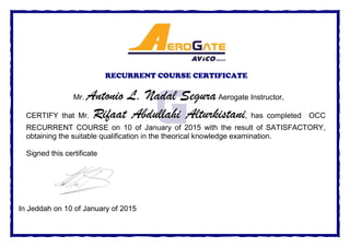 RECURRENT COURSE CERTIFICATE
Mr. Antonio L. Nadal SeguraAerogate Instructor,
CERTIFY that Mr. Rifaat Abdullahi Alturkistani, has completed OCC
RECURRENT COURSE on 10 of January of 2015 with the result of SATISFACTORY,
obtaining the suitable qualification in the theorical knowledge examination.
Signed this certificate
In Jeddah on 10 of January of 2015
 