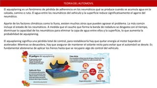 El aquaplaning es un fenómeno de pérdida de adherencia en los neumáticos qué se produce cuando se acumula agua en la
calzada, camino o ruta. El agua entre los neumáticos del vehículo y la superficie reduce significativamente el agarre del
neumático.
Aparte de los factores climáticos como la lluvia, existen muchos otros que pueden agravar el problema. La más común
incluye el estado de los neumáticos. A medida que el caucho que forma la banda de rodadura se desgasta con el tiempo,
disminuye la capacidad de los neumáticos para eliminar la capa de agua entre ellos y la superficie, lo que aumenta la
probabilidad de aquaplaning.
El aquaplaning significa una pérdida total de control, para restablecerla hay que quitar energía al motor bajando el
acelerador. Mientras se desacelera, hay que asegurar de mantener el volante recto para evitar que el automóvil se desvíe. Es
fundamental abstenerse de aplicar los frenos hasta que se recupere algo de control del vehículo.
 