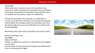 SUELO SECO
Sobre suelo seco, lo ideal es circular con neumáticos lisos,
como los F1. Estos neumáticos son conocidos como neumáticos
slick.Cuánto más grande es el neumático, más superficie entra
en contacto con la carretera y mejor es la adherencia.
Este tipo de neumático está reservado a la conducción en
circuito. La circulación en carreteras con este tipo de neumático
está prohibida. Sin embargo, existen los neumáticos semi-slick
que poseen algunas ranuras, permitiéndole así a usted circular
en toda legalidad.
Neumáticos Líder posee varios neumáticos semi-slick en stock :
Michelin Pilot Sport Cup
Toyo R888
Federal 595 RS-R
Ventaja : La adherencia aumenta, el coche parece estar pegado
a la carretera.
Inconveniente : El chasis del vehículo puede verse deformado si
no es lo suficientemente rígido.
 