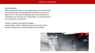 SUELO MOJADO
Sobre este tipo de suelo, lo más importante no es la adherencia
del neumático sino la capacidad del neumático de evacuar el
agua con el fin de evitar el aquaplaning. Las esculturas de los
neumáticos son entonces muy importantes. Las esculturas en V
son sin duda las más eficaces.
Ventaja : Excelente evacuación del agua.
Inconveniente : Menos adherencia ya que la anchura de la
banda de rodadura es reducida debido a las esculturas.
 