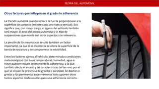 Otros factores que influyen en el grado de adherencia
La fricción aumenta cuando lo hace la fuerza perpendicular a la
superficie de contacto (en este caso, una fuerza vertical). Eso
significa que, con mayor carga, el agarre del vehículo también
será mayor. El peso del propio automóvil y el tipo de
suspensiones que monta son otros aspectos con relevancia.
La presión de los neumáticos resulta también un factor
importante, ya que si es incorrecta se altera la superficie de la
banda de rodadura y se compromete la estabilidad.
Entre los factores ajenos al vehículo, determinadas condiciones
meteorológicas con bajas temperaturas, humedad, agua o
nieve pueden reducir severamente la adherencia, a la que
también afecta el estado y las características del terreno por el
que se circule: la presencia de gravilla o suciedad, los baches o
grietas y los pavimentos excesivamente lisos suponen otros
tantos aspectos desfavorables para una adherencia correcta.
TEORIA DEL AUTOMOVIL
 