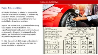 Presión de los neumáticos
Al margen del dibujo, la presión es fundamental
para que un automóvil mantenga la adherencia y
para otros detalles secundarios, como el no
consumir demasiado combustible o tener más
posibilidades de sufrir un pinchazo.
Aquí no hay normas fijas, ya que cada fabricante y
cada modelo de neumático tiene unas
especificaciones concretas, que vendrán indicadas
en los papeles del coche. En otras palabras, la
presión que deben llevar los neumáticos es la
recomendada por su fabricante.
Es más, dependiendo de la carga, será necesario
cambiar la presión (muy ligeramente) para no
perder seguridad ni adherencia.
 