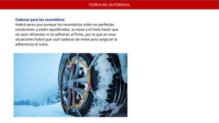 Cadenas para los neumáticos
Habrá veces que aunque los neumáticos estén en perfectas
condiciones y estén equilibrados, la nieve o el hielo harán que
no sean eficientes ni se adhieran al firme, por lo que en esas
situaciones habrá que usar cadenas de nieve para asegurar la
adherencia al suelo.
 