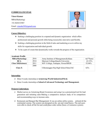 CURRICULUM VITAE
Vineet Kumar
MBA(Marketing)
+91.9430153987
Email: vineetkr593@gmail.com
Career Objective:
 Seeking a challenging position in a reputed and dynamic organization which offers
professional and personal growth while being resourceful, innovative and flexible.
 Seeking a challenging position in the field of sales and marketing so as to utilize my
skills for organization and individual growth.
 To be a part of a team that dynamically works towards the progress of the organization.
Academic Profile
MBA(Marketing) 2016 Army Institute of Management,Kolkata 6(3rd
Sem)
BCA 2014 Marwari College,Ranchi University 63.33%
Class XII(Science) 2011 M.P. College, Arakapur, Siwan/BSEB 52.04%
Class X
2008
Chhotanagpur Raj High School Ratu/JAC 62%
Internship:
 Done 8 weeks internship at Armstrong World Industries(P)Ltd.
 Done 4 weeks internship at School of Advanced Technology and Management.
Projects Undertaken:
 Market survey on Armstrong Brand Awareness and using it as a promotional tool for lead
generation and initiating sales.Making a comparative analysis study of its competitors
and recommending ways to increase sales.
 Restaurant and Banquet Bar Management: It was an online utility system, enlisted all the
continental cuisine. The system was designed on the .net and visual basics. The end users
were able to check all the list and could place order online (basic e-Commerce system).
 