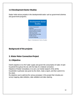 10
1.6 Development Sector Studies
Dexter holds various projects in the developmental sector such as government schemes
and government programs.
Figure 4 Development Sector Studies
Background of the projects
2. Water Meter Connection Project
2.1 Objective
Client’s objective is to 24x7 water supply and govern the consumption of water of each
household throughout the city with the help of a metered connection.
Objective of Dexter Consultancy is to carry out market research of the all the
households in particular area given by the client, make a report, and then submit it to
the client.
My objective was to optimize the various processes in this project that includes pre-
survey mapping, data collection, data validation and data cleaning.
 