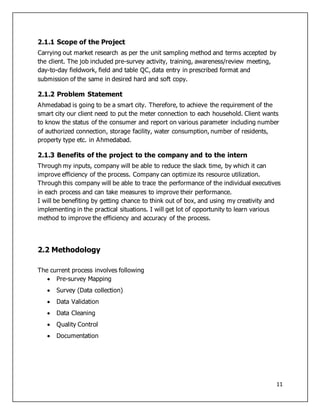 11
2.1.1 Scope of the Project
Carrying out market research as per the unit sampling method and terms accepted by
the client. The job included pre-survey activity, training, awareness/review meeting,
day-to-day fieldwork, field and table QC, data entry in prescribed format and
submission of the same in desired hard and soft copy.
2.1.2 Problem Statement
Ahmedabad is going to be a smart city. Therefore, to achieve the requirement of the
smart city our client need to put the meter connection to each household. Client wants
to know the status of the consumer and report on various parameter including number
of authorized connection, storage facility, water consumption, number of residents,
property type etc. in Ahmedabad.
2.1.3 Benefits of the project to the company and to the intern
Through my inputs, company will be able to reduce the slack time, by which it can
improve efficiency of the process. Company can optimize its resource utilization.
Through this company will be able to trace the performance of the individual executives
in each process and can take measures to improve their performance.
I will be benefiting by getting chance to think out of box, and using my creativity and
implementing in the practical situations. I will get lot of opportunity to learn various
method to improve the efficiency and accuracy of the process.
2.2 Methodology
The current process involves following
 Pre-survey Mapping
 Survey (Data collection)
 Data Validation
 Data Cleaning
 Quality Control
 Documentation
 