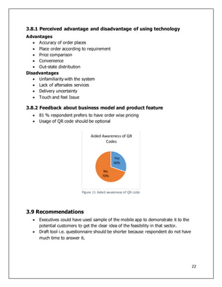 22
3.8.1 Perceived advantage and disadvantage of using technology
Advantages
 Accuracy of order places
 Place order according to requirement
 Price comparison
 Convenience
 Out-state distribution
Disadvantages
 Unfamiliarity with the system
 Lack of aftersales services
 Delivery uncertainty
 Touch and feel Issue
3.8.2 Feedback about business model and product feature
 81 % respondent prefers to have order wise pricing
 Usage of QR code should be optional
Figure 11 Aided awareness of QR code
3.9 Recommendations
 Executives could have used sample of the mobile app to demonstrate it to the
potential customers to get the clear idea of the feasibility in that sector.
 Draft tool i.e. questionnaire should be shorter because respondent do not have
much time to answer it.
Yes
30%
No
70%
Aided Awareness of QR
Codes
 