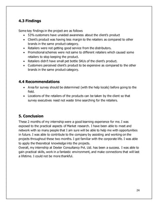 24
4.3 Findings
Some key findings in the project are as follows
 53% customers have unaided awareness about the client’s product
 Client’s product was having less margin to the retailers as compared to other
brands in the same product category.
 Retailers were not getting good service from the distributors.
 Promotional schemes were not same to different retailers which caused some
retailers to stop keeping the product.
 Retailers didn’t have small pet bottle SKUs of the client’s product.
 Customers perceived client’s product to be expensive as compared to the other
brands in the same product category.
4.4 Recommendations
 Area for survey should be determined (with the help locals) before going to the
field.
 Locations of the retailers of the products can be taken by the client so that
survey executives need not waste time searching for the retailers.
5. Conclusion
These 2 months of my internship were a good learning experience for me. I was
exposed to the practical aspects of Market research. I have been able to meet and
network with so many people that I am sure will be able to help me with opportunities
in future. I was able to contribute to the company by assisting and working on the
projects throughout these two months. I got familiar with the corporate life. I was able
to apply the theoretical knowledge into the projects.
Overall, my internship at Dexter Consultancy Pvt. Ltd. has been a success. I was able to
gain practical skills, work in a fantastic environment, and make connections that will last
a lifetime. I could not be more thankful.
 