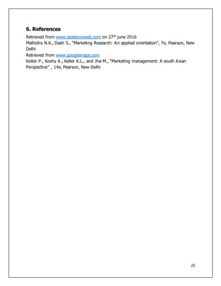 25
6. References
Retrieved from www.dexteronweb.com on 27th june 2016
Malhotra N.K., Dash S., “Marketing Research: An applied orientation”, 7e, Pearson, New
Delhi
Retrieved from www.googlemaps.com
Kotler P., Koshy A., Keller K.L., and Jha M., “Marketing management: A south Asian
Perspective” , 14e, Pearson, New Delhi
 