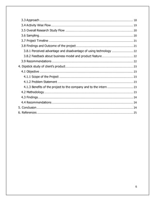 6
3.3 Approach........................................................................................................................... 18
3.4 Activity Wise Flow............................................................................................................ 19
3.5 Overall Research Study Flow ......................................................................................... 20
3.6 Sampling............................................................................................................................ 20
3.7 Project Timeline ............................................................................................................... 21
3.8 Findings and Outcome of the project........................................................................... 21
3.8.1 Perceived advantage and disadvantage of using technology ............................ 22
3.8.2 Feedback about business model and product feature......................................... 22
3.9 Recommendations........................................................................................................... 22
4. Dipstick study of client’s product......................................................................................... 23
4.1 Objective ........................................................................................................................... 23
4.1.1 Scope of the Project ................................................................................................. 23
4.1.2 Problem Statement ................................................................................................... 23
4.1.3 Benefits of the project to the company and to the intern .................................. 23
4.2 Methodology..................................................................................................................... 23
4.3 Findings............................................................................................................................. 24
4.4 Recommendations........................................................................................................... 24
5. Conclusion............................................................................................................................... 24
6. References .............................................................................................................................. 25
 