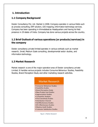 8
1. Introduction
1.1 Company Background
Dexter Consultancy Pvt. Ltd. Started in 2008. Company operates in various fields such
as process consulting, ERP solution, GIS mapping, Information technology services.
Company has been operating in Ahmedabad as Headquarters and having its field
presence in 29 states of India. Company has done various projects across the country.
1.2 Brief Outlook of various operations (or products/services) in
the company
Dexter consultancy private limited operates in various verticals such as market
research, Small, Medium Scale consulting, developmental sector studies, and
information technology.
1.3 Market Research
Market research is one of the major operation area of Dexter consultancy private
Limited. It handles various projects includes Consumer Behaviour Studies, Feasibility
Studies, Brand Perception Study and other marketing research activities.
Figure 1 Market Research
 