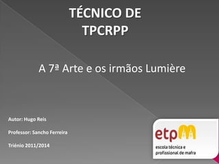 TÉCNICO DETPCRPP A 7ª Arte e os irmãos Lumière Autor: Hugo Reis Professor: Sancho Ferreira  Triénio 2011/2014 