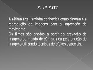 A 7ª ArteA sétima arte, também conhecida como cinema é a reprodução de imagens com a impressão de movimento.Os filmes são criados a partir da gravação de imagens do mundo de câmaras ou pela criação de imagens utilizando técnicas de efeitos especiais.