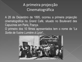 A primeira projecção CinematográficaA 28 de Dezembro de 1895, ocorreu a primeira projecção cinematográfica no Grand Café, situado no Boulevard desCapucinesem Paris, França.O primeiro dos 10 filmes apresentados tem o nome de “La Sortie de l'usine Lumière à Lyon”.