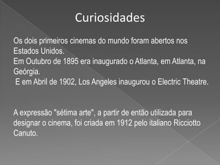 CuriosidadesOs dois primeiros cinemas do mundo foram abertos nos Estados Unidos.Em Outubro de 1895 era inaugurado o Atlanta, em Atlanta, na Geórgia.E em Abril de 1902, Los Angeles inaugurou o ElectricTheatre.A expressão "sétima arte", a partir de então utilizada para designar o cinema, foi criada em 1912 pelo italiano Ricciotto Canuto.
