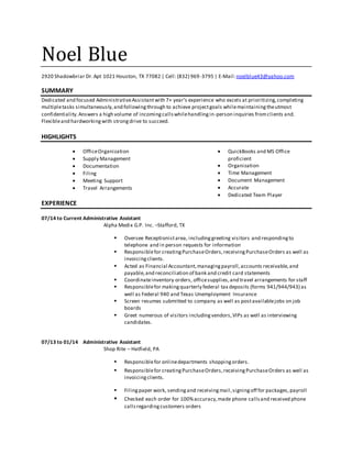 Noel Blue
2920 Shadowbriar Dr.Apt 1021 Houston, TX 77082 | Cell: (832) 969-3795 | E-Mail:noelblue43@yahoo.com
SUMMARY
Dedicated and focused AdministrativeAssistantwith 7+ year’s experience who excels at prioritizing,completing
multipletasks simultaneously,and followingthrough to achieve projectgoals whilemaintainingtheutmost
confidentiality.Answers a high volume of incomingcallswhilehandlingin-person inquiries fromclients and.
Flexibleand hardworkingwith strongdrive to succeed.
HIGHLIGHTS
 OfficeOrganization
 Supply Management
 Documentation
 Filing
 Meeting Support
 Travel Arrangements
 QuickBooks and MS Office
proficient
 Organization
 Time Management
 Document Management
 Accurate
 Dedicated Team Player
EXPERIENCE
07/14 to Current Administrative Assistant
Alpha Medix G.P. Inc. –Stafford, TX
 Oversee Receptionistarea, includinggreeting visitors and respondingto
telephone and in person requests for information
 Responsiblefor creatingPurchaseOrders,receivingPurchaseOrders as well as
invoicingclients.
 Acted as Financial Accountant,managingpayroll,accounts receivable,and
payable,and reconciliation of bank and credit card statements
 Coordinateinventory orders, officesupplies,and travel arrangements for staff
 Responsiblefor makingquarterly federal tax deposits (forms 941/944/943) as
well as Federal 940 and Texas Unemployment Insurance
 Screen resumes submitted to company as well as postavailablejobs on job
boards
 Greet numerous of visitors includingvendors,VIPs as well as interviewing
candidates.
07/13 to 01/14 Administrative Assistant
Shop Rite – Hatfield, PA
 Responsiblefor onlinedepartments shoppingorders.
 Responsiblefor creatingPurchaseOrders,receivingPurchaseOrders as well as
invoicingclients.
 Filingpaper work, sendingand receivingmail,signingoff for packages,payroll
 Checked each order for 100%accuracy,made phone callsand received phone
callsregardingcustomers orders
 